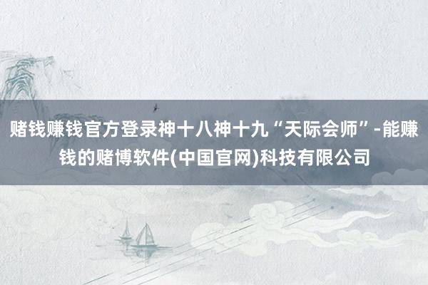 赌钱赚钱官方登录神十八神十九“天际会师”-能赚钱的赌博软件(中国官网)科技有限公司