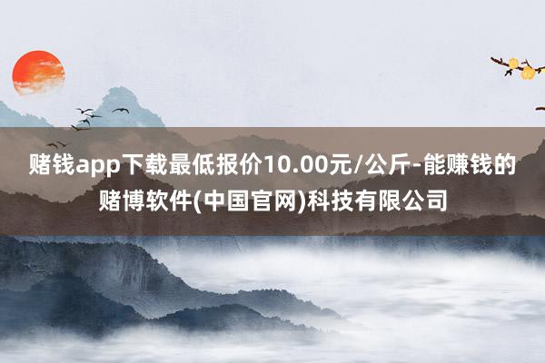赌钱app下载最低报价10.00元/公斤-能赚钱的赌博软件(中国官网)科技有限公司