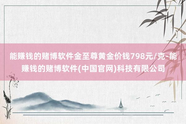 能赚钱的赌博软件金至尊黄金价钱798元/克-能赚钱的赌博软件(中国官网)科技有限公司