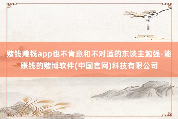 赌钱赚钱app也不肯意和不对适的东谈主勉强-能赚钱的赌博软件(中国官网)科技有限公司