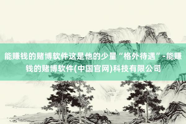 能赚钱的赌博软件这是他的少量“格外待遇”-能赚钱的赌博软件(中国官网)科技有限公司