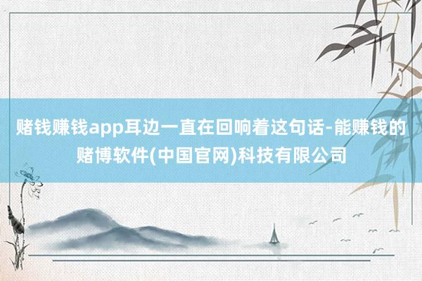 赌钱赚钱app耳边一直在回响着这句话-能赚钱的赌博软件(中国官网)科技有限公司