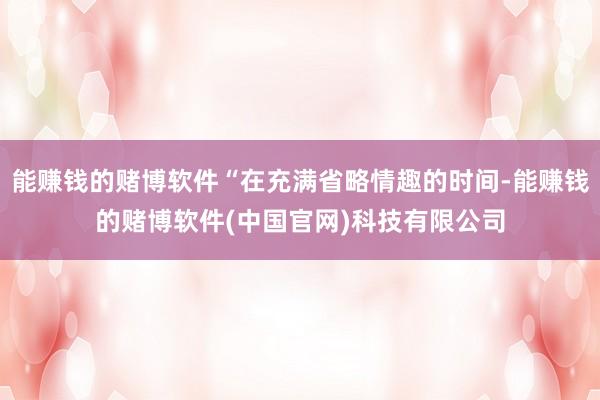 能赚钱的赌博软件“在充满省略情趣的时间-能赚钱的赌博软件(中国官网)科技有限公司