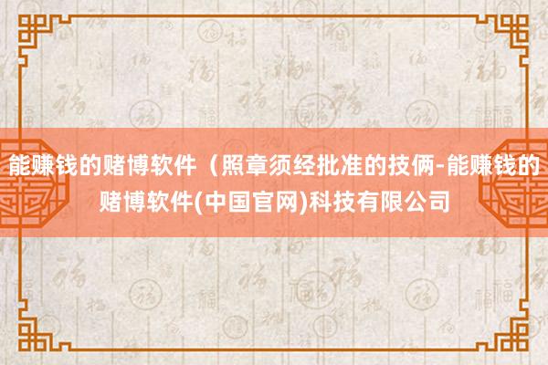 能赚钱的赌博软件（照章须经批准的技俩-能赚钱的赌博软件(中国官网)科技有限公司