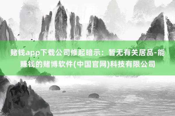 赌钱app下载　　公司修起暗示：暂无有关居品-能赚钱的赌博软件(中国官网)科技有限公司