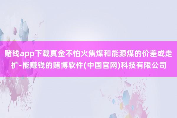 赌钱app下载真金不怕火焦煤和能源煤的价差或走扩-能赚钱的赌博软件(中国官网)科技有限公司