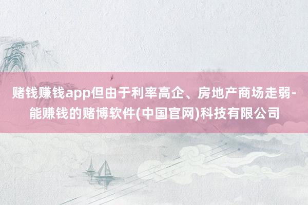 赌钱赚钱app但由于利率高企、房地产商场走弱-能赚钱的赌博软件(中国官网)科技有限公司
