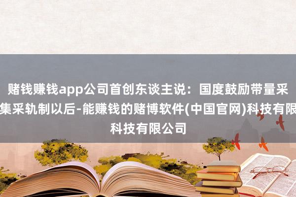赌钱赚钱app公司首创东谈主说：国度鼓励带量采购的集采轨制以后-能赚钱的赌博软件(中国官网)科技有限公司