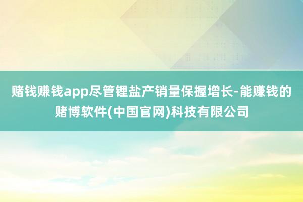赌钱赚钱app尽管锂盐产销量保握增长-能赚钱的赌博软件(中国官网)科技有限公司