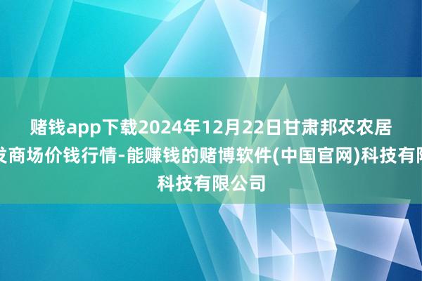 赌钱app下载2024年12月22日甘肃邦农农居品批发商场价钱行情-能赚钱的赌博软件(中国官网)科技有限公司