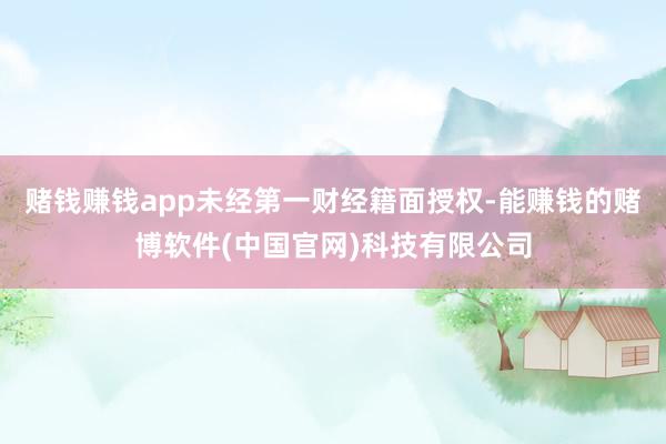 赌钱赚钱app未经第一财经籍面授权-能赚钱的赌博软件(中国官网)科技有限公司