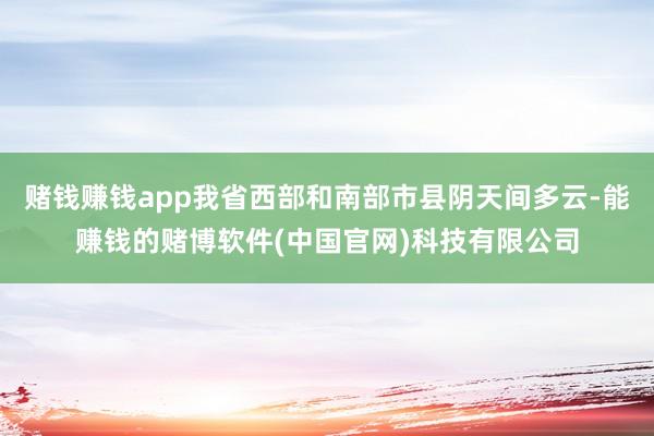 赌钱赚钱app我省西部和南部市县阴天间多云-能赚钱的赌博软件(中国官网)科技有限公司