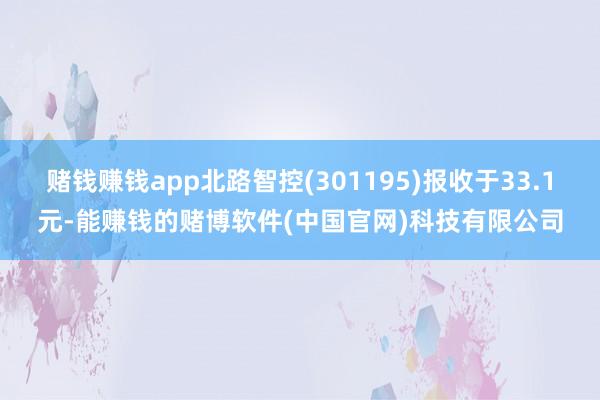 赌钱赚钱app北路智控(301195)报收于33.1元-能赚钱的赌博软件(中国官网)科技有限公司