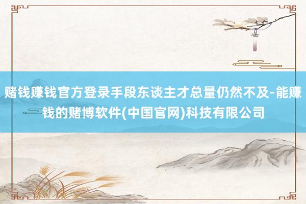 赌钱赚钱官方登录手段东谈主才总量仍然不及-能赚钱的赌博软件(中国官网)科技有限公司