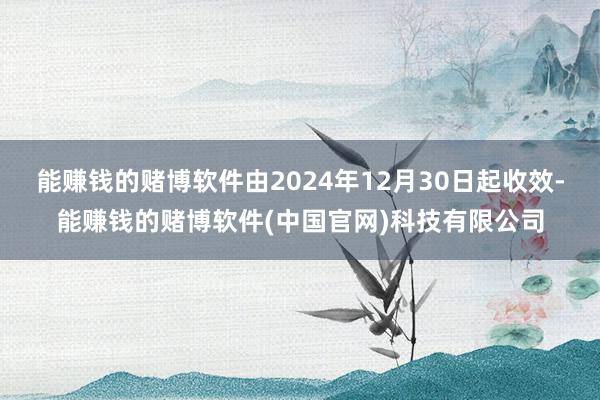能赚钱的赌博软件由2024年12月30日起收效-能赚钱的赌博软件(中国官网)科技有限公司