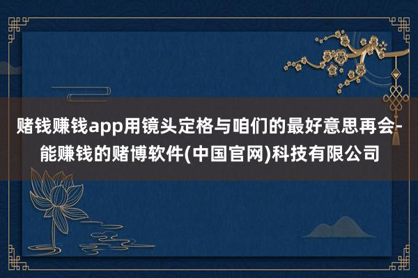 赌钱赚钱app用镜头定格与咱们的最好意思再会-能赚钱的赌博软件(中国官网)科技有限公司