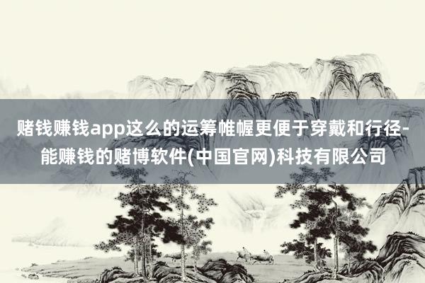 赌钱赚钱app这么的运筹帷幄更便于穿戴和行径-能赚钱的赌博软件(中国官网)科技有限公司