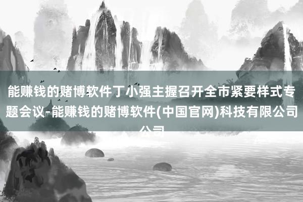 能赚钱的赌博软件丁小强主握召开全市紧要样式专题会议-能赚钱的赌博软件(中国官网)科技有限公司