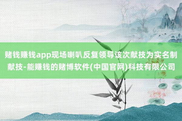 赌钱赚钱app现场喇叭反复领导该次献技为实名制献技-能赚钱的赌博软件(中国官网)科技有限公司