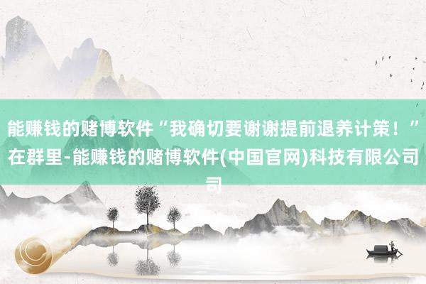 能赚钱的赌博软件“我确切要谢谢提前退养计策！”在群里-能赚钱的赌博软件(中国官网)科技有限公司