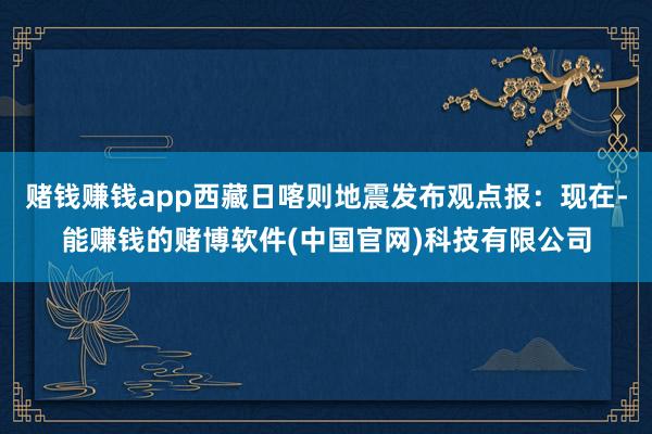赌钱赚钱app西藏日喀则地震发布观点报：现在-能赚钱的赌博软件(中国官网)科技有限公司