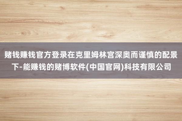 赌钱赚钱官方登录在克里姆林宫深奥而谨慎的配景下-能赚钱的赌博软件(中国官网)科技有限公司