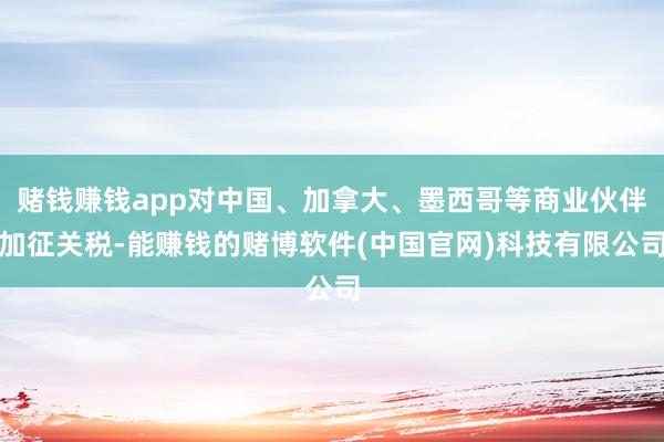 赌钱赚钱app对中国、加拿大、墨西哥等商业伙伴加征关税-能赚钱的赌博软件(中国官网)科技有限公司
