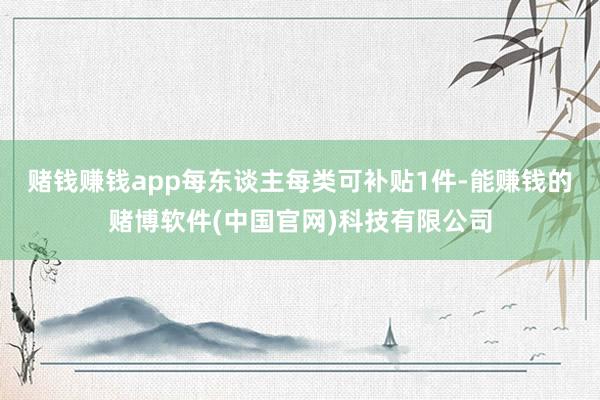 赌钱赚钱app每东谈主每类可补贴1件-能赚钱的赌博软件(中国官网)科技有限公司