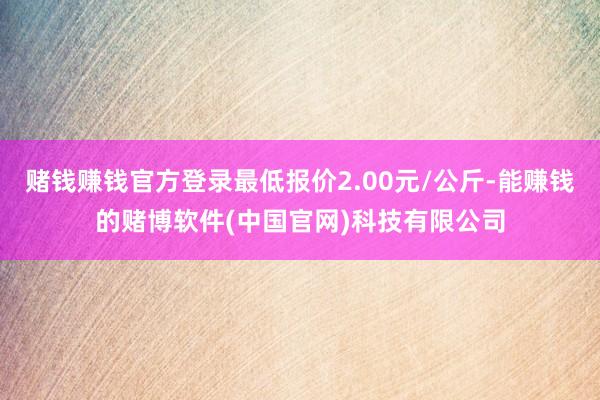 赌钱赚钱官方登录最低报价2.00元/公斤-能赚钱的赌博软件(中国官网)科技有限公司