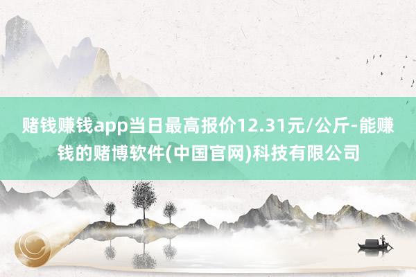 赌钱赚钱app当日最高报价12.31元/公斤-能赚钱的赌博软件(中国官网)科技有限公司