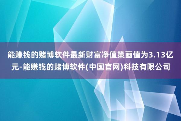 能赚钱的赌博软件最新财富净值策画值为3.13亿元-能赚钱的赌博软件(中国官网)科技有限公司