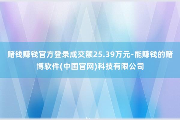 赌钱赚钱官方登录成交额25.39万元-能赚钱的赌博软件(中国官网)科技有限公司