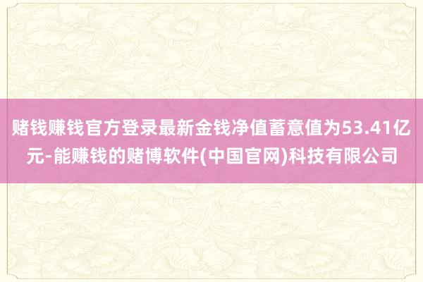 赌钱赚钱官方登录最新金钱净值蓄意值为53.41亿元-能赚钱的赌博软件(中国官网)科技有限公司