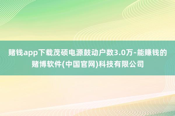 赌钱app下载茂硕电源鼓动户数3.0万-能赚钱的赌博软件(中国官网)科技有限公司