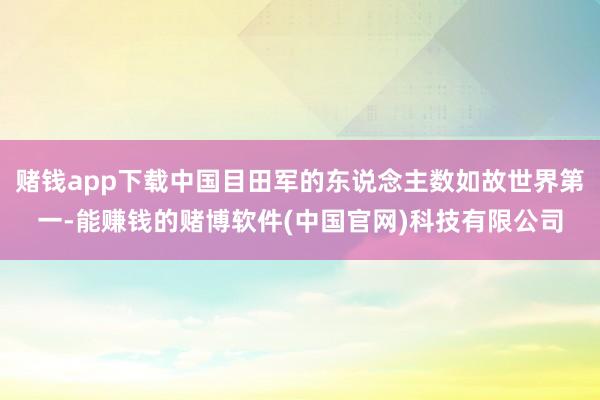 赌钱app下载中国目田军的东说念主数如故世界第一-能赚钱的赌博软件(中国官网)科技有限公司