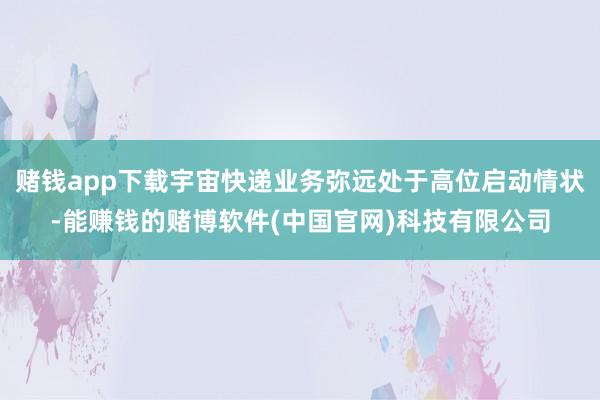赌钱app下载宇宙快递业务弥远处于高位启动情状-能赚钱的赌博软件(中国官网)科技有限公司
