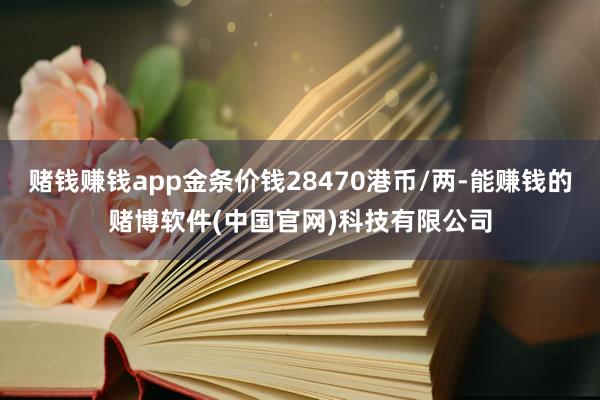 赌钱赚钱app金条价钱28470港币/两-能赚钱的赌博软件(中国官网)科技有限公司