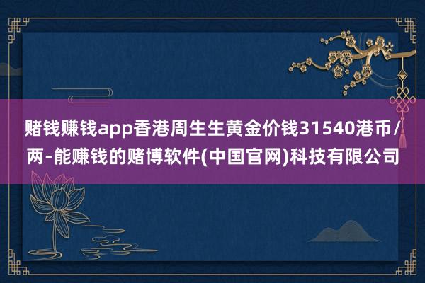 赌钱赚钱app香港周生生黄金价钱31540港币/两-能赚钱的赌博软件(中国官网)科技有限公司