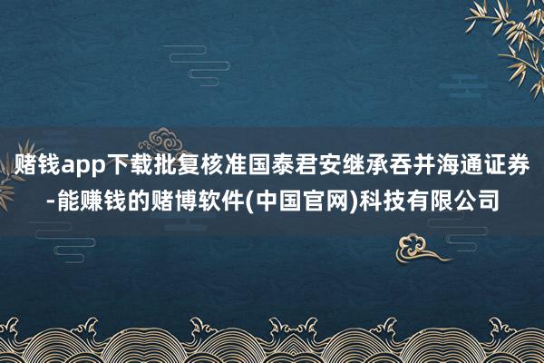 赌钱app下载批复核准国泰君安继承吞并海通证券-能赚钱的赌博软件(中国官网)科技有限公司