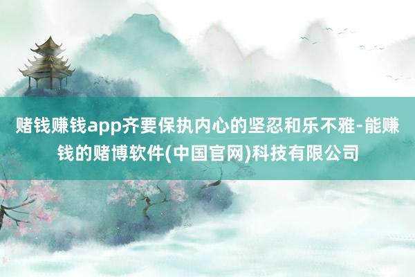 赌钱赚钱app齐要保执内心的坚忍和乐不雅-能赚钱的赌博软件(中国官网)科技有限公司