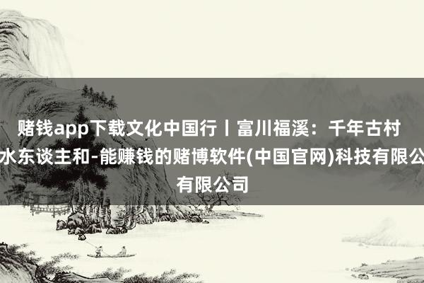 赌钱app下载文化中国行丨富川福溪：千年古村 山水东谈主和-能赚钱的赌博软件(中国官网)科技有限公司