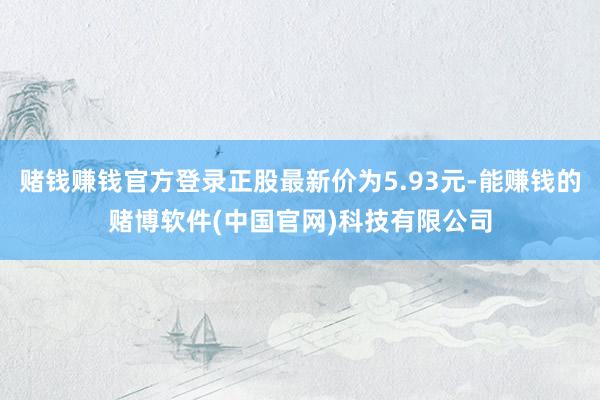赌钱赚钱官方登录正股最新价为5.93元-能赚钱的赌博软件(中国官网)科技有限公司