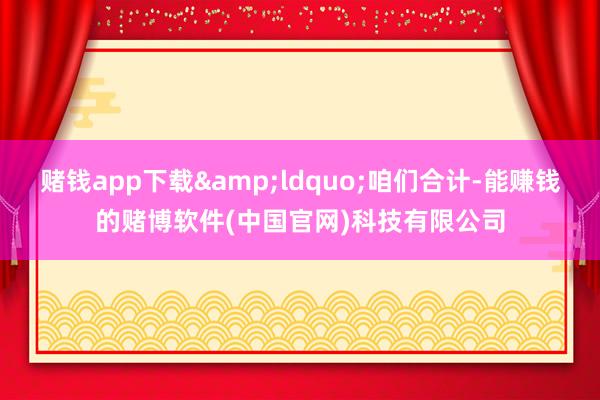 赌钱app下载&ldquo;咱们合计-能赚钱的赌博软件(中国官网)科技有限公司