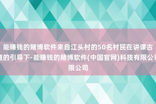 能赚钱的赌博软件来自江头村的50名村民在讲课古道的引导下-能赚钱的赌博软件(中国官网)科技有限公司