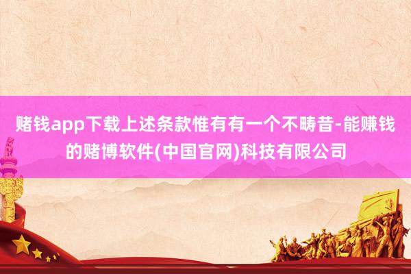 赌钱app下载上述条款惟有有一个不畴昔-能赚钱的赌博软件(中国官网)科技有限公司