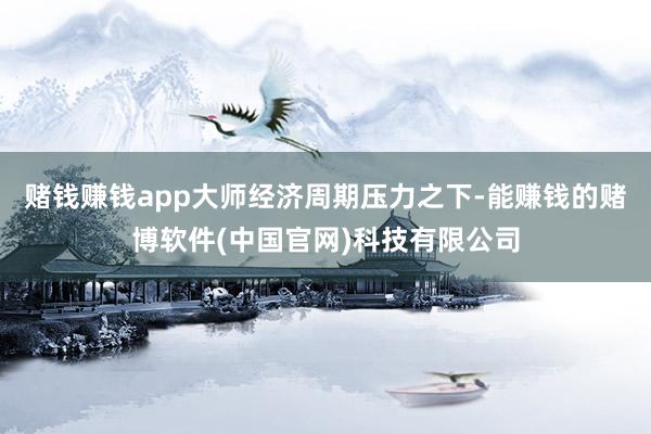 赌钱赚钱app大师经济周期压力之下-能赚钱的赌博软件(中国官网)科技有限公司