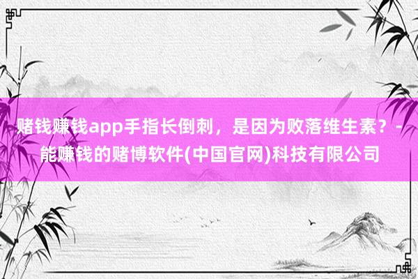 赌钱赚钱app手指长倒刺，是因为败落维生素？-能赚钱的赌博软件(中国官网)科技有限公司