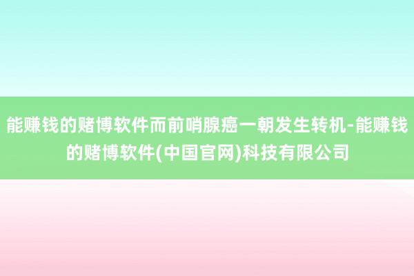 能赚钱的赌博软件而前哨腺癌一朝发生转机-能赚钱的赌博软件(中国官网)科技有限公司