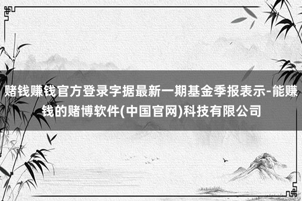 赌钱赚钱官方登录字据最新一期基金季报表示-能赚钱的赌博软件(中国官网)科技有限公司