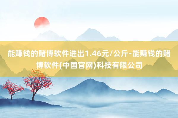 能赚钱的赌博软件进出1.46元/公斤-能赚钱的赌博软件(中国官网)科技有限公司